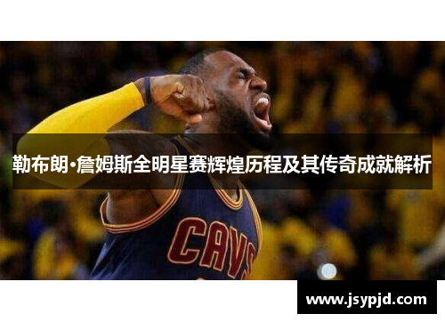 勒布朗·詹姆斯全明星赛辉煌历程及其传奇成就解析 勒布朗·詹姆斯全明星赛辉煌历程及其传奇成就解析