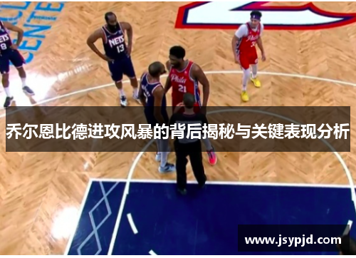 乔尔恩比德进攻风暴的背后揭秘与关键表现分析 乔尔恩比德进攻风暴的背后揭秘与关键表现分析