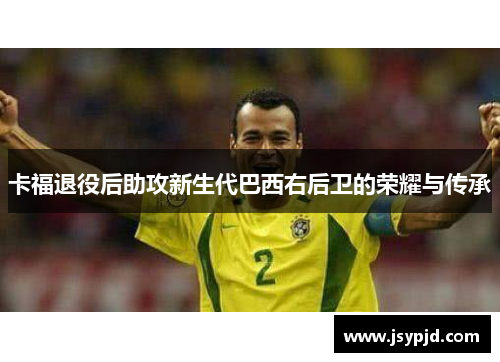 卡福退役后助攻新生代巴西右后卫的荣耀与传承 卡福退役后助攻新生代巴西右后卫的荣耀与传承