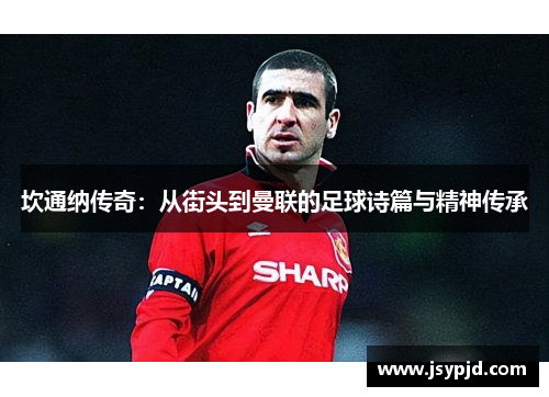 坎通纳传奇:从街头到曼联的足球诗篇与精神传承 坎通纳传奇:从街头到曼联的足球诗篇与精神传承
