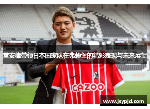 堂安律带领日本国家队在弗赖堡的精彩表现与未来展望 堂安律带领日本国家队在弗赖堡的精彩表现与未来展望