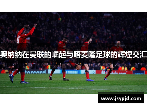 奥纳纳在曼联的崛起与喀麦隆足球的辉煌交汇 奥纳纳在曼联的崛起与喀麦隆足球的辉煌交汇