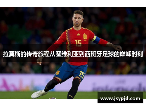 拉莫斯的传奇旅程从塞维利亚到西班牙足球的巅峰时刻 拉莫斯的传奇旅程从塞维利亚到西班牙足球的巅峰时刻