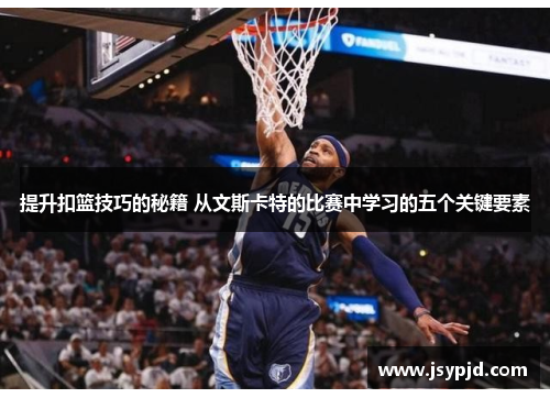 提升扣篮技巧的秘籍 从文斯卡特的比赛中学习的五个关键要素 提升扣篮技巧的秘籍 从文斯卡特的比赛中学习的五个关键要素