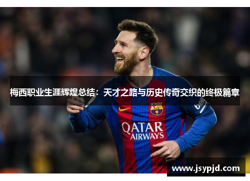 梅西职业生涯辉煌总结:天才之路与历史传奇交织的终极篇章 梅西职业生涯辉煌总结:天才之路与历史传奇交织的终极篇章
