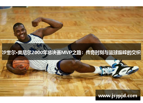 沙奎尔·奥尼尔2000年总决赛MVP之路:传奇时刻与篮球巅峰的交织 沙奎尔·奥尼尔2000年总决赛MVP之路:传奇时刻与篮球巅峰的交织