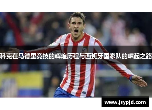 科克在马德里竞技的辉煌历程与西班牙国家队的崛起之路 科克在马德里竞技的辉煌历程与西班牙国家队的崛起之路