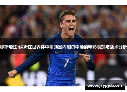 穆斯塔法·纳姆在世界杯中引领塞内加尔中场的精彩表现与战术分析 穆斯塔法·纳姆在世界杯中引领塞内加尔中场的精彩表现与战术分析