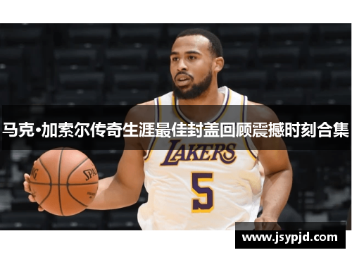 马克·加索尔传奇生涯最佳封盖回顾震撼时刻合集 马克·加索尔传奇生涯最佳封盖回顾震撼时刻合集