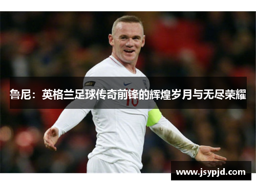 鲁尼:英格兰足球传奇前锋的辉煌岁月与无尽荣耀 鲁尼:英格兰足球传奇前锋的辉煌岁月与无尽荣耀