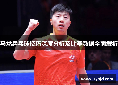 马龙乒乓球技巧深度分析及比赛数据全面解析 马龙乒乓球技巧深度分析及比赛数据全面解析