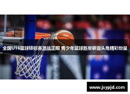 全国U16篮球锦标赛激战正酣 青少年篮球新星崭露头角精彩纷呈 全国U16篮球锦标赛激战正酣 青少年篮球新星崭露头角精彩纷呈