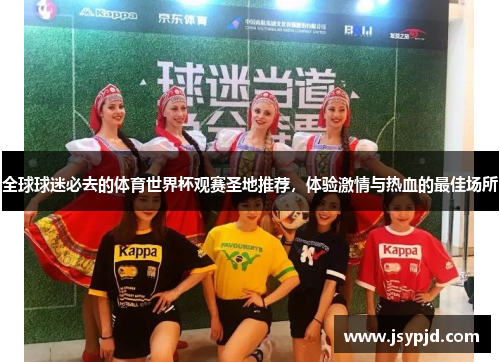 全球球迷必去的体育世界杯观赛圣地推荐,体验激情与热血的最佳场所 全球球迷必去的体育世界杯观赛圣地推荐,体验激情与热血的最佳场所