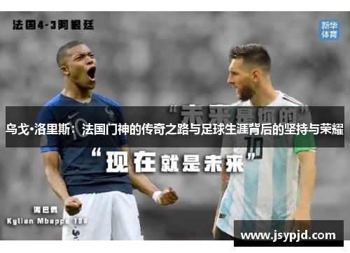 乌戈·洛里斯:法国门神的传奇之路与足球生涯背后的坚持与荣耀 乌戈·洛里斯:法国门神的传奇之路与足球生涯背后的坚持与荣耀