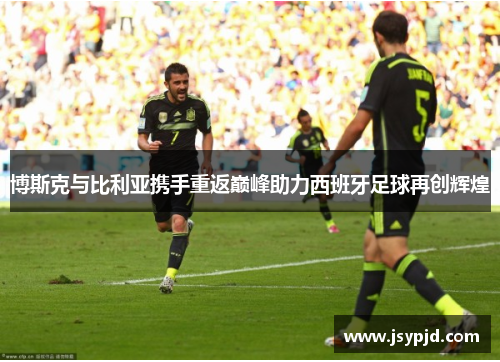 博斯克与比利亚携手重返巅峰助力西班牙足球再创辉煌