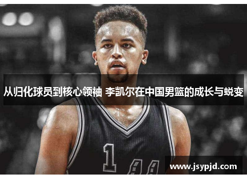 从归化球员到核心领袖 李凯尔在中国男篮的成长与蜕变 从归化球员到核心领袖 李凯尔在中国男篮的成长与蜕变