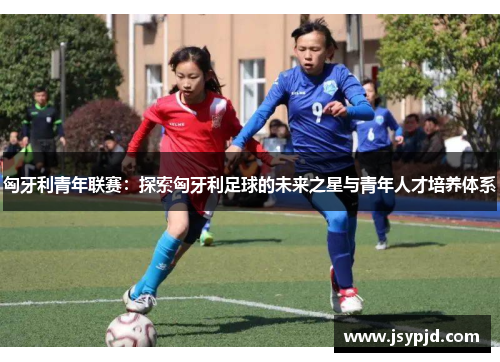 匈牙利青年联赛：探索匈牙利足球的未来之星与青年人才培养体系