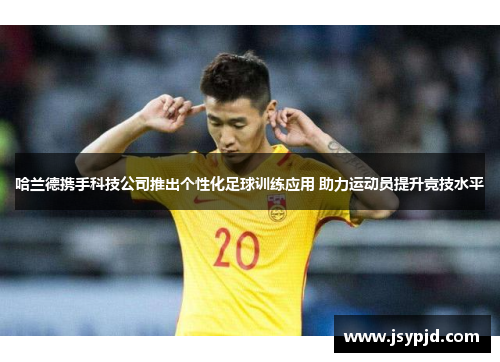 哈兰德携手科技公司推出个性化足球训练应用 助力运动员提升竞技水平
