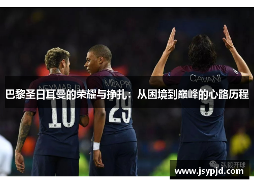 巴黎圣日耳曼的荣耀与挣扎:从困境到巅峰的心路历程 巴黎圣日耳曼的荣耀与挣扎:从困境到巅峰的心路历程