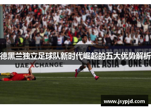 德黑兰独立足球队新时代崛起的五大优势解析 德黑兰独立足球队新时代崛起的五大优势解析