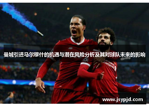 曼城引进马尔穆什的机遇与潜在风险分析及其对球队未来的影响 曼城引进马尔穆什的机遇与潜在风险分析及其对球队未来的影响