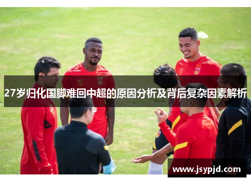 27岁归化国脚难回中超的原因分析及背后复杂因素解析 27岁归化国脚难回中超的原因分析及背后复杂因素解析