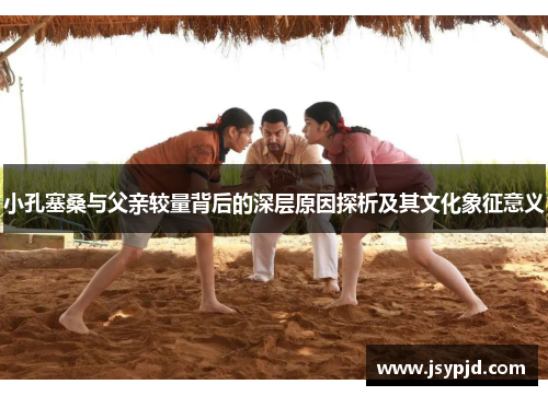 小孔塞桑与父亲较量背后的深层原因探析及其文化象征意义 小孔塞桑与父亲较量背后的深层原因探析及其文化象征意义