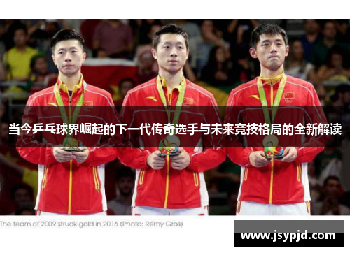 当今乒乓球界崛起的下一代传奇选手与未来竞技格局的全新解读 当今乒乓球界崛起的下一代传奇选手与未来竞技格局的全新解读