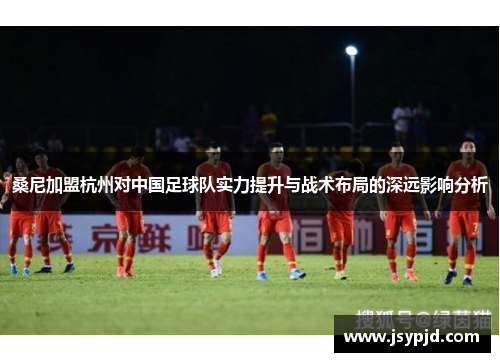桑尼加盟杭州对中国足球队实力提升与战术布局的深远影响分析
