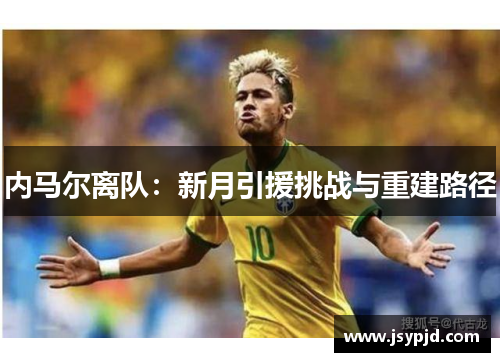 内马尔离队:新月引援挑战与重建路径 内马尔离队:新月引援挑战与重建路径
