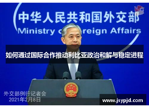 如何通过国际合作推动利比亚政治和解与稳定进程 如何通过国际合作推动利比亚政治和解与稳定进程
