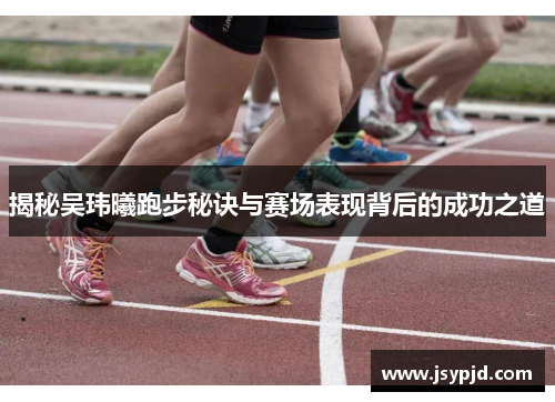 揭秘吴玮曦跑步秘诀与赛场表现背后的成功之道 揭秘吴玮曦跑步秘诀与赛场表现背后的成功之道