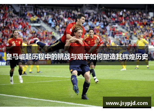 皇马崛起历程中的挑战与艰辛如何塑造其辉煌历史