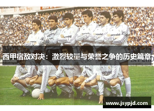 西甲宿敌对决：激烈较量与荣誉之争的历史篇章