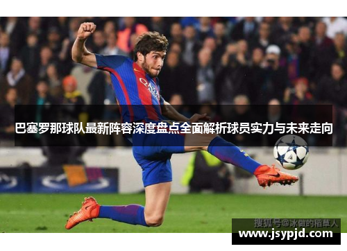 巴塞罗那球队最新阵容深度盘点全面解析球员实力与未来走向