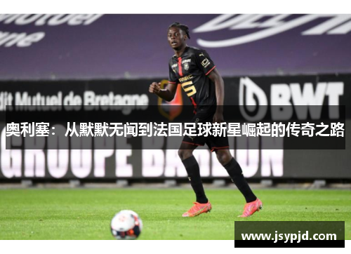 奥利塞：从默默无闻到法国足球新星崛起的传奇之路
