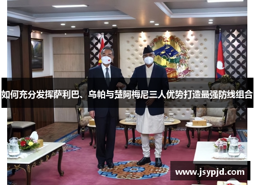 如何充分发挥萨利巴、乌帕与楚阿梅尼三人优势打造最强防线组合