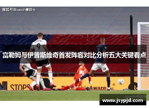 富勒姆与伊普斯维奇首发阵容对比分析五大关键看点 富勒姆与伊普斯维奇首发阵容对比分析五大关键看点