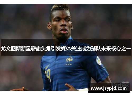 尤文图斯新星崭露头角引发媒体关注成为球队未来核心之一