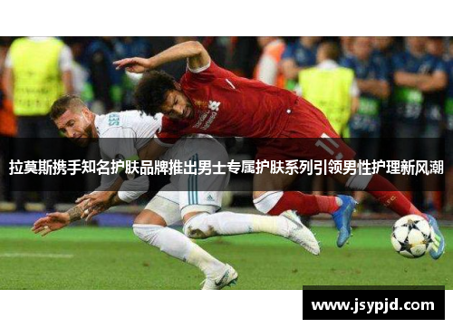 拉莫斯携手知名护肤品牌推出男士专属护肤系列引领男性护理新风潮