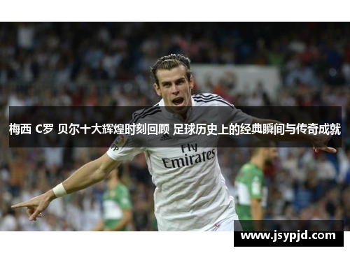 梅西 C罗 贝尔十大辉煌时刻回顾 足球历史上的经典瞬间与传奇成就